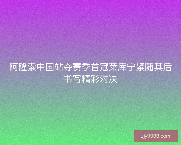 阿隆索中国站夺赛季首冠莱库宁紧随其后书写精彩对决